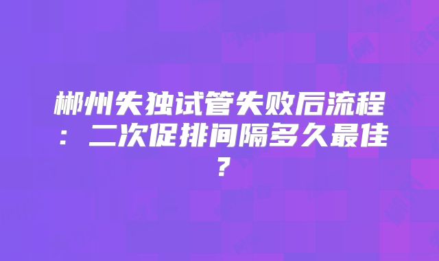郴州失独试管失败后流程:二次促排间隔多久最佳?