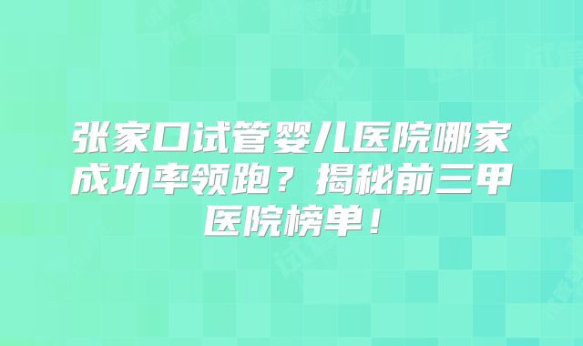 张家口试管婴儿医院哪家成功率领跑？揭秘前三甲医院榜单！