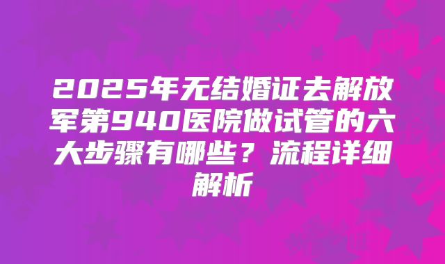 2025年无结婚证去解放军第940医院做试管的六大步骤有哪些？流程详细解析
