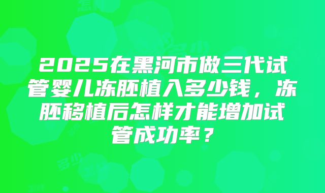 2025在黑河市做三代试管婴儿冻胚植入多少钱，冻胚移植后怎样才能增加试管成功率？