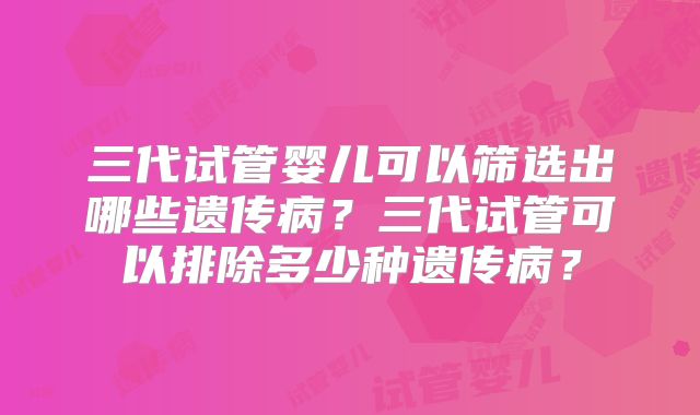 三代试管婴儿可以筛选出哪些遗传病？三代试管可以排除多少种遗传病？