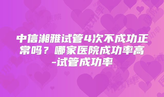 中信湘雅试管4次不成功正常吗?哪家医院成功率高-试管成功率