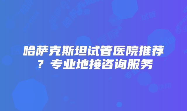 哈萨克斯坦试管医院推荐？专业地接咨询服务
