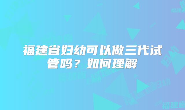 福建省妇幼可以做三代试管吗？如何理解
