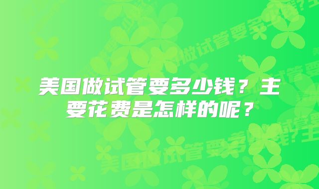 美国做试管要多少钱？主要花费是怎样的呢？