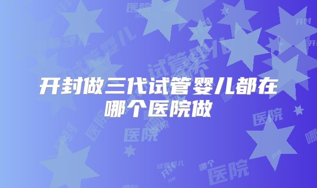 开封做三代试管婴儿都在哪个医院做
