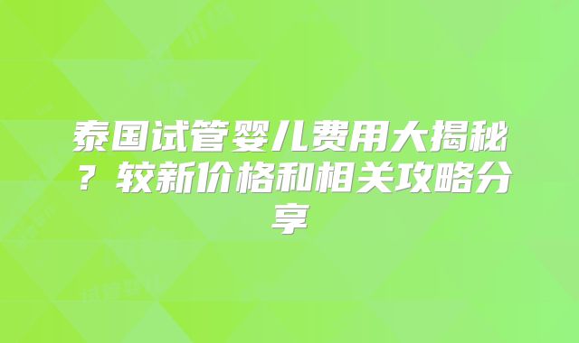 泰国试管婴儿费用大揭秘？较新价格和相关攻略分享