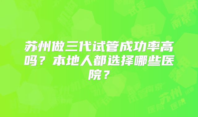 苏州做三代试管成功率高吗？本地人都选择哪些医院？