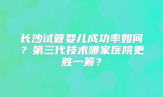 长沙试管婴儿成功率如何？第三代技术哪家医院更胜一筹？