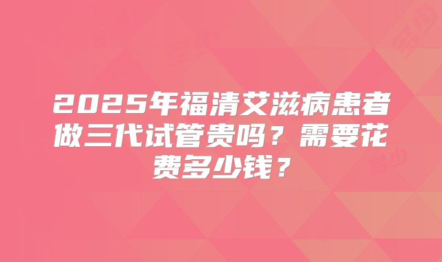 2025年福清艾滋病患者做三代试管贵吗？需要花费多少钱？