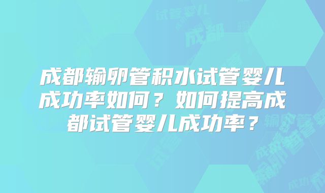 成都输卵管积水试管婴儿成功率如何?如何提高成都试管婴儿成功率?