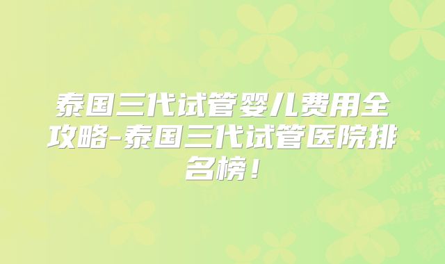泰国三代试管婴儿费用全攻略-泰国三代试管医院排名榜！