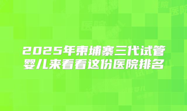 2025年柬埔寨三代试管婴儿来看看这份医院排名
