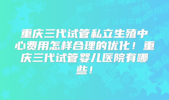 重庆三代试管私立生殖中心费用怎样合理的优化！重庆三代试管婴儿医院有哪些！