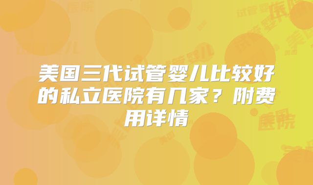 美国三代试管婴儿比较好的私立医院有几家?附费用详情