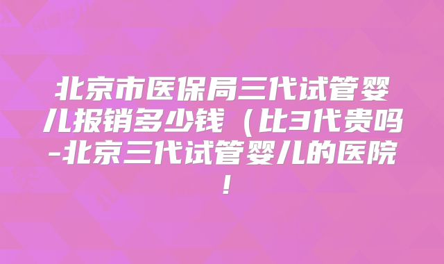 北京市医保局三代试管婴儿报销多少钱(比3代贵吗-北京三代试管婴儿的医院!