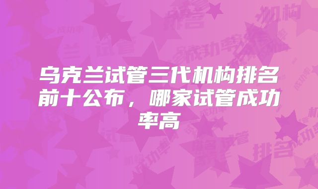 乌克兰试管三代机构排名前十公布，哪家试管成功率高