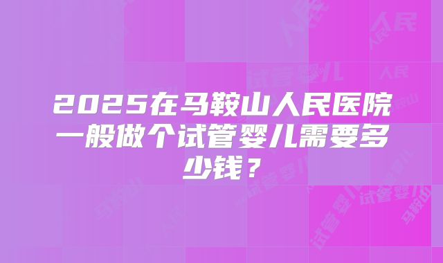 2025在马鞍山人民医院一般做个试管婴儿需要多少钱?