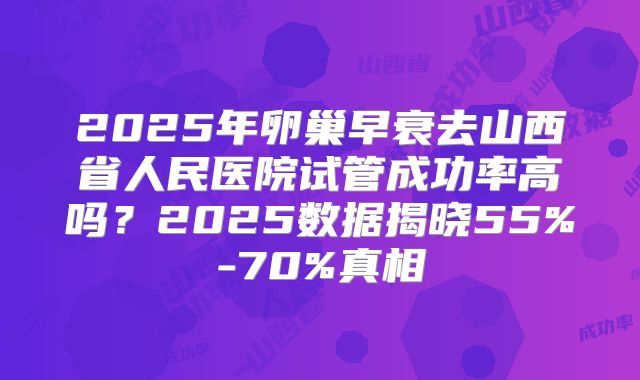 2025年卵巢早衰去山西省人民医院试管成功率高吗?2025数据揭晓55%-70%真相