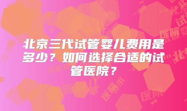 北京三代试管婴儿费用是多少？如何选择合适的试管医院？