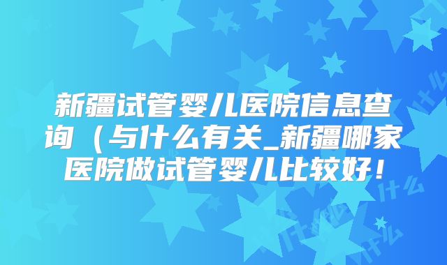 新疆试管婴儿医院信息查询（与什么有关_新疆哪家医院做试管婴儿比较好！