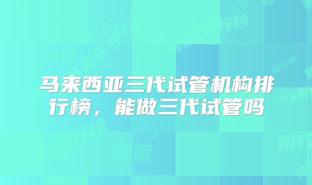 马来西亚三代试管机构排行榜，能做三代试管吗