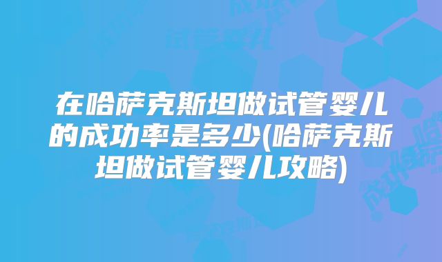 在哈萨克斯坦做试管婴儿的成功率是多少(哈萨克斯坦做试管婴儿攻略)