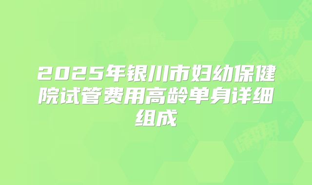 2025年银川市妇幼保健院试管费用高龄单身详细组成