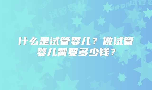 什么是试管婴儿？做试管婴儿需要多少钱？