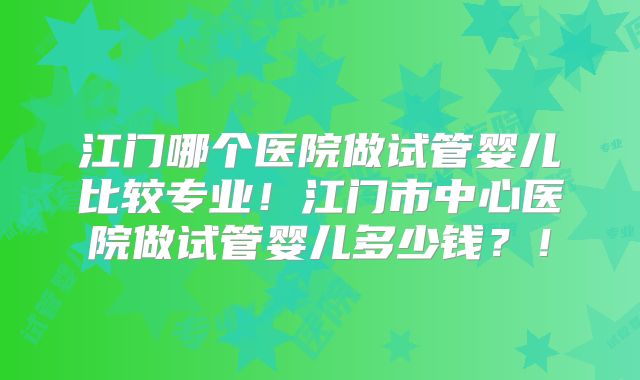 江门哪个医院做试管婴儿比较专业！江门市中心医院做试管婴儿多少钱？！