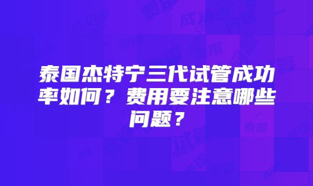 泰国杰特宁三代试管成功率如何？费用要注意哪些问题？