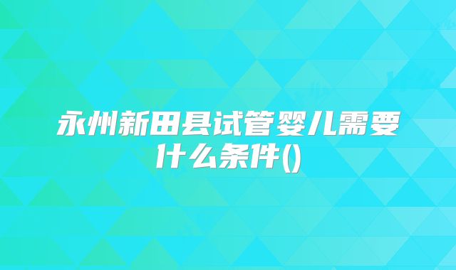 永州新田县试管婴儿需要什么条件()