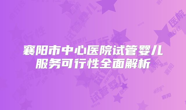襄阳市中心医院试管婴儿服务可行性全面解析