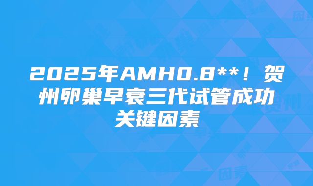 2025年AMH0.8**！贺州卵巢早衰三代试管成功关键因素