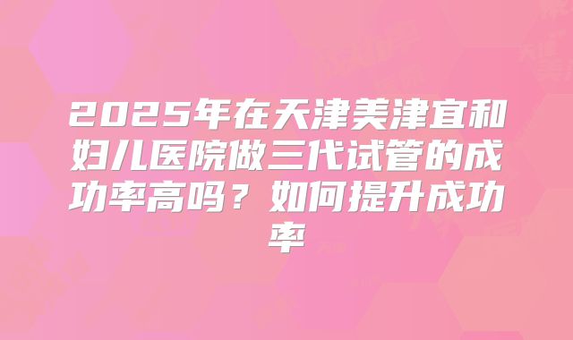 2025年在天津美津宜和妇儿医院做三代试管的成功率高吗？如何提升成功率