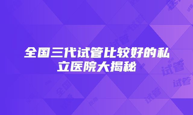 全国三代试管比较好的私立医院大揭秘