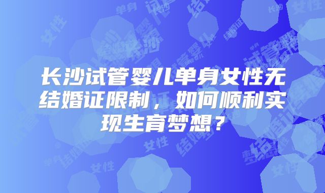 长沙试管婴儿单身女性无结婚证限制，如何顺利实现生育梦想？
