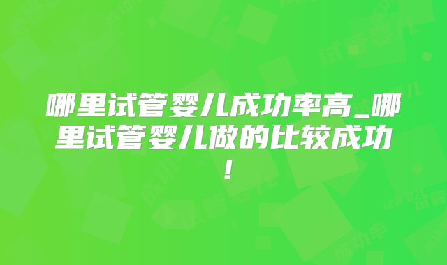 哪里试管婴儿成功率高_哪里试管婴儿做的比较成功!