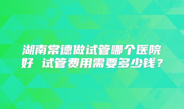 湖南常德做试管哪个医院好 试管费用需要多少钱？