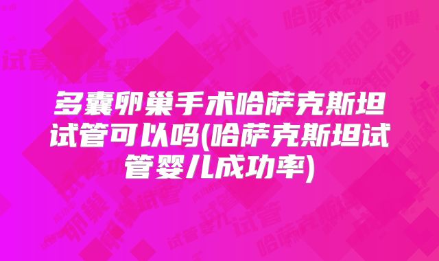 多囊卵巢手术哈萨克斯坦试管可以吗(哈萨克斯坦试管婴儿成功率)