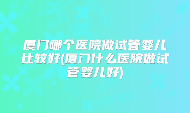 厦门哪个医院做试管婴儿比较好(厦门什么医院做试管婴儿好)