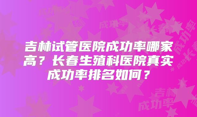 吉林试管医院成功率哪家高？长春生殖科医院真实成功率排名如何？