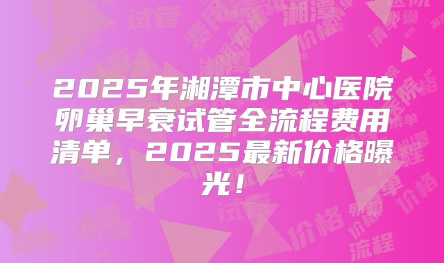 2025年湘潭市中心医院卵巢早衰试管全流程费用清单，2025最新价格曝光！