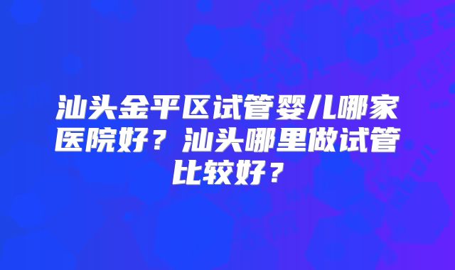 汕头金平区试管婴儿哪家医院好？汕头哪里做试管比较好？