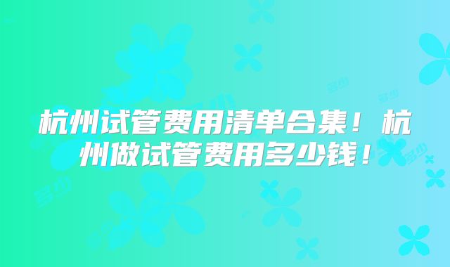 杭州试管费用清单合集!杭州做试管费用多少钱!
