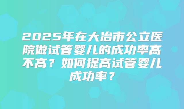 2025年在大冶市公立医院做试管婴儿的成功率高不高？如何提高试管婴儿成功率？