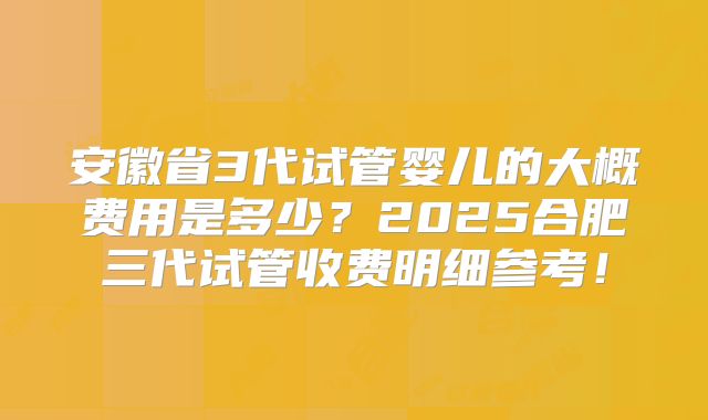 安徽省3代试管婴儿的大概费用是多少？2025合肥三代试管收费明细参考！