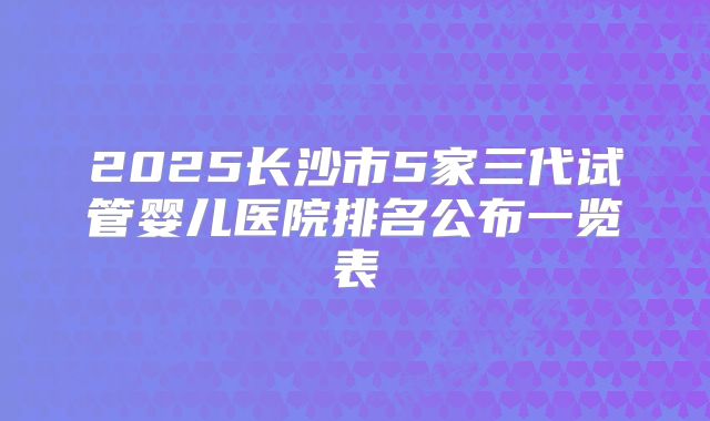 2025长沙市5家三代试管婴儿医院排名公布一览表