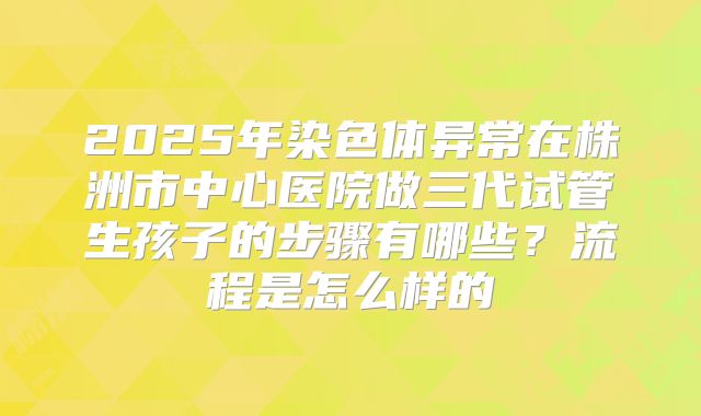 2025年染色体异常在株洲市中心医院做三代试管生孩子的步骤有哪些?流程是怎么样的