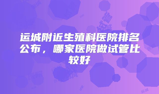 运城附近生殖科医院排名公布,哪家医院做试管比较好